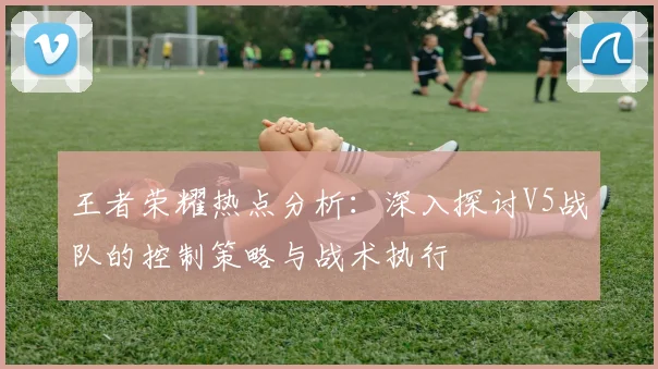王者荣耀热点分析：深入探讨V5战队的控制策略与战术执行