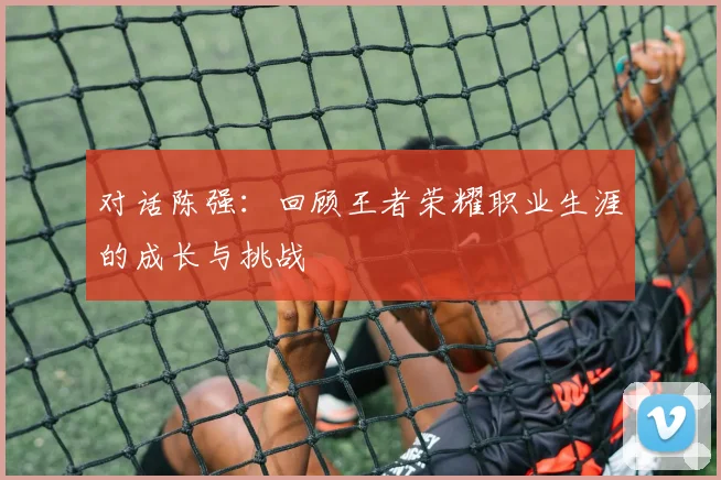 对话陈强：回顾王者荣耀职业生涯的成长与挑战