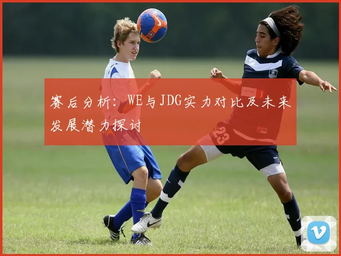 赛后分析：WE与JDG实力对比及未来发展潜力探讨