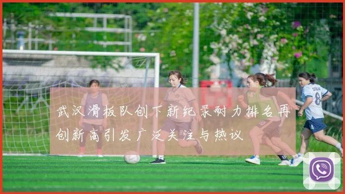 武汉滑板队创下新纪录耐力排名再创新高引发广泛关注与热议