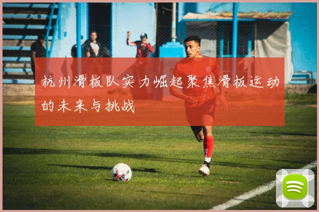 杭州滑板队实力崛起聚焦滑板运动的未来与挑战