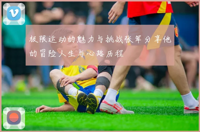 极限运动的魅力与挑战张军分享他的冒险人生与心路历程