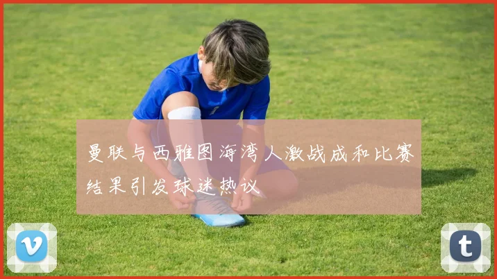 曼联与西雅图海湾人激战成和比赛结果引发球迷热议