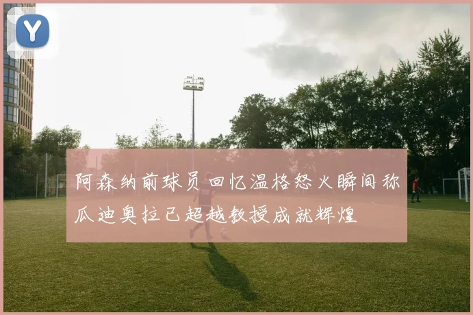 阿森纳前球员回忆温格怒火瞬间称瓜迪奥拉已超越教授成就辉煌
