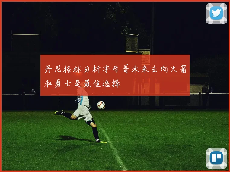 丹尼格林分析字母哥未来去向火箭和勇士是最佳选择