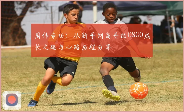 周伟专访：从新手到高手的CSGO成长之路与心路历程分享