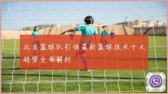 北京篮球队引领最新篮球技术十大趋势全面解析